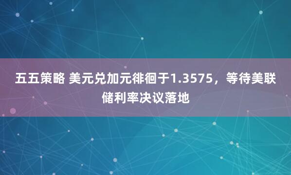 五五策略 美元兑加元徘徊于1.3575，等待美联储利率决议落地