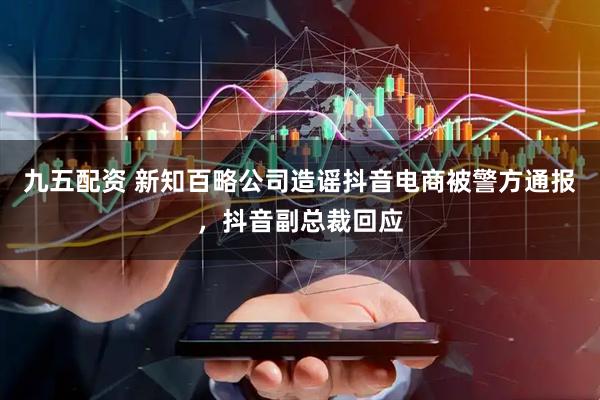 九五配资 新知百略公司造谣抖音电商被警方通报，抖音副总裁回应