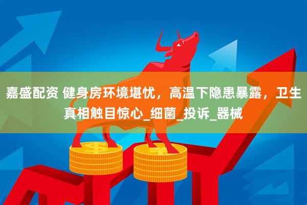 嘉盛配资 健身房环境堪忧，高温下隐患暴露，卫生真相触目惊心_细菌_投诉_器械