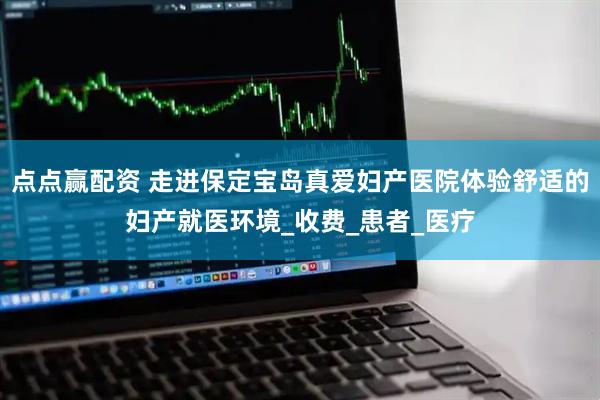 点点赢配资 走进保定宝岛真爱妇产医院体验舒适的妇产就医环境_收费_患者_医疗