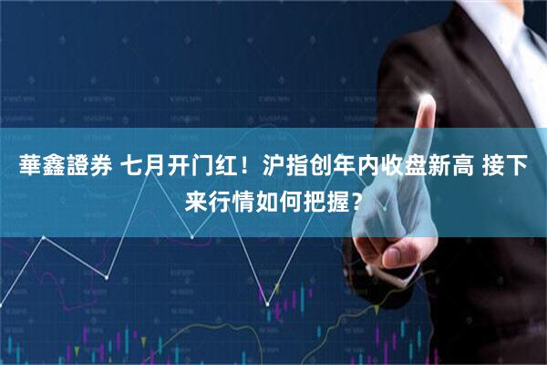華鑫證券 七月开门红！沪指创年内收盘新高 接下来行情如何把握？