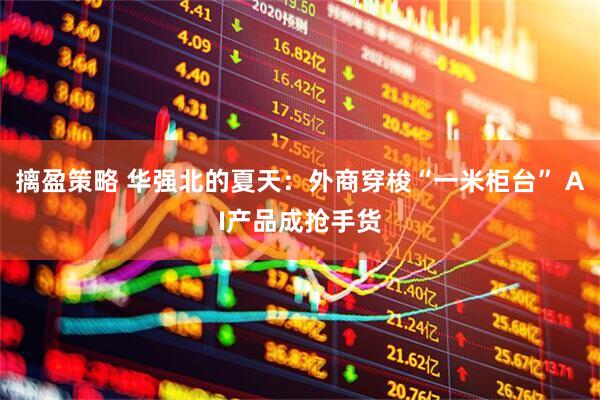 摛盈策略 华强北的夏天：外商穿梭“一米柜台” AI产品成抢手货