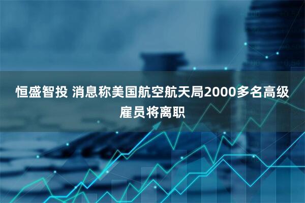 恒盛智投 消息称美国航空航天局2000多名高级雇员将离职