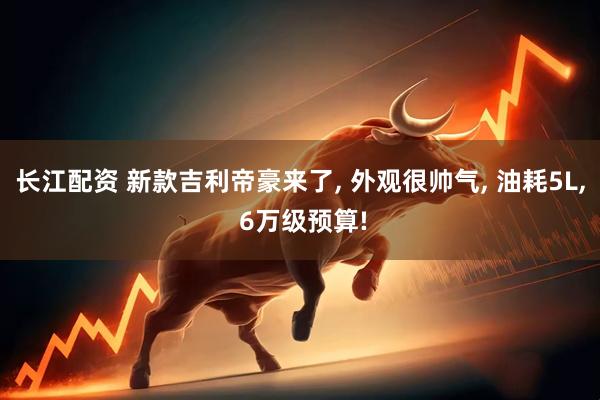 长江配资 新款吉利帝豪来了, 外观很帅气, 油耗5L, 6万级预算!