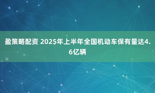 盈策略配资 2025年上半年全国机动车保有量达4.6亿辆