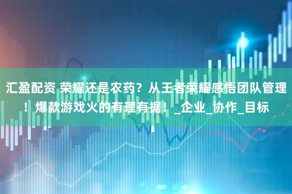 汇盈配资 荣耀还是农药？从王者荣耀感悟团队管理！爆款游戏火的有理有据！_企业_协作_目标