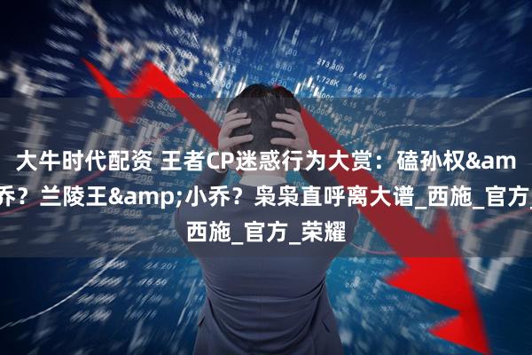大牛时代配资 王者CP迷惑行为大赏：磕孙权&大乔？兰陵王&小乔？枭枭直呼离大谱_西施_官方_荣耀