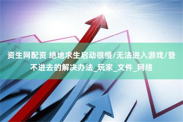 资生网配资 绝地求生启动很慢/无法进入游戏/登不进去的解决办法_玩家_文件_网络