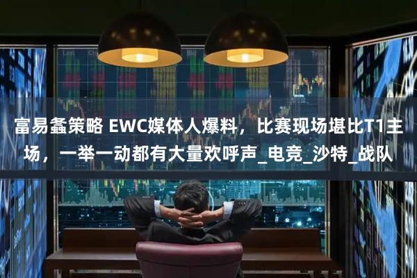 富易螽策略 EWC媒体人爆料，比赛现场堪比T1主场，一举一动都有大量欢呼声_电竞_沙特_战队