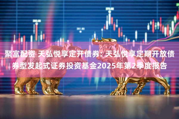 聚富配资 天弘悦享定开债券: 天弘悦享定期开放债券型发起式证券投资基金2025年第2季度报告