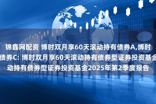 锦鑫网配资 博时双月享60天滚动持有债券A,博时双月享60天滚动持有债券C: 博时双月享60天滚动持有债券型证券投资基金2025年第2季度报告