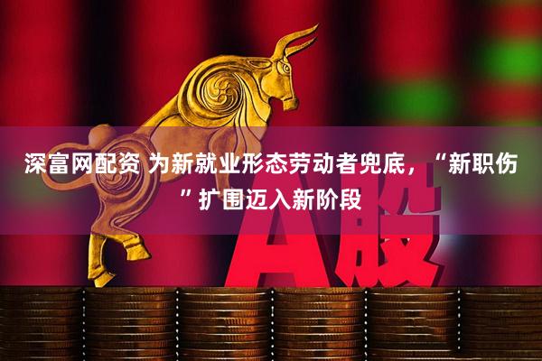 深富网配资 为新就业形态劳动者兜底，“新职伤”扩围迈入新阶段
