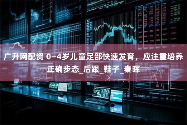 广升网配资 0—4岁儿童足部快速发育，应注重培养正确步态_后跟_鞋子_秦晖