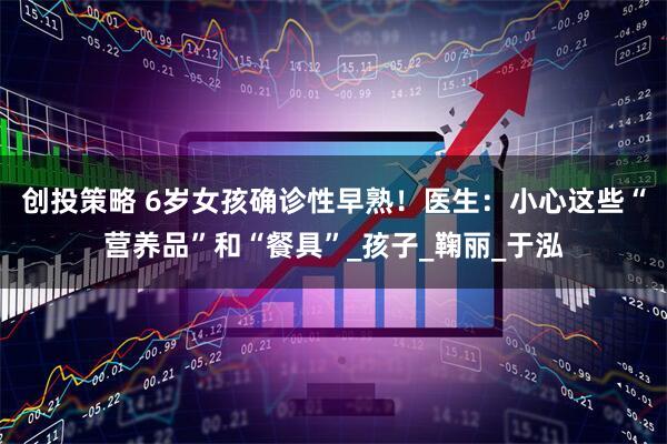 创投策略 6岁女孩确诊性早熟！医生：小心这些“营养品”和“餐具”_孩子_鞠丽_于泓