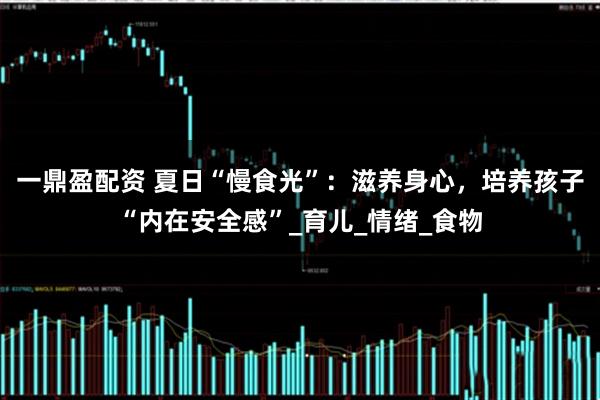 一鼎盈配资 夏日“慢食光”：滋养身心，培养孩子“内在安全感”_育儿_情绪_食物