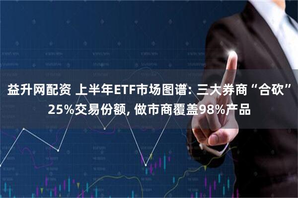 益升网配资 上半年ETF市场图谱: 三大券商“合砍”25%交易份额, 做市商覆盖98%产品