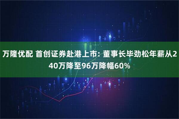 万隆优配 首创证券赴港上市: 董事长毕劲松年薪从240万降至96万降幅60%