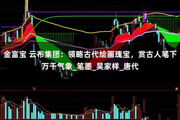 金富宝 云布集团：领略古代绘画瑰宝，赏古人笔下万千气象_笔墨_吴家样_唐代
