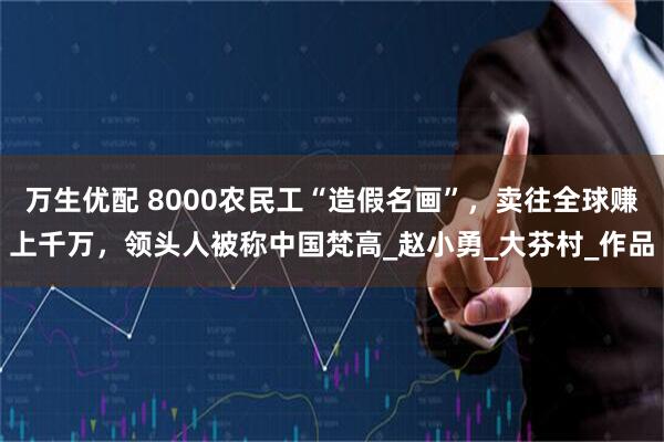 万生优配 8000农民工“造假名画”，卖往全球赚上千万，领头人被称中国梵高_赵小勇_大芬村_作品