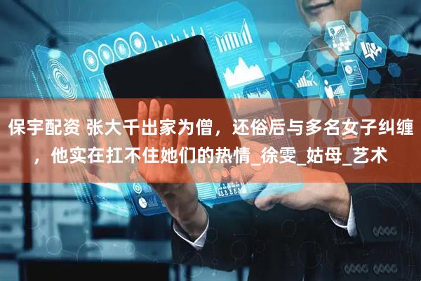 保宇配资 张大千出家为僧，还俗后与多名女子纠缠，他实在扛不住她们的热情_徐雯_姑母_艺术