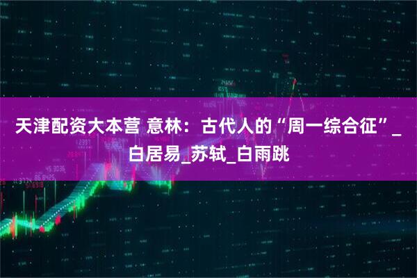 天津配资大本营 意林：古代人的“周一综合征”_白居易_苏轼_白雨跳