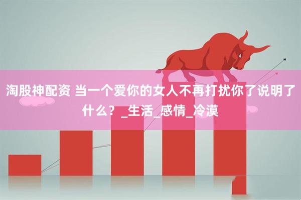 淘股神配资 当一个爱你的女人不再打扰你了说明了什么？_生活_感情_冷漠