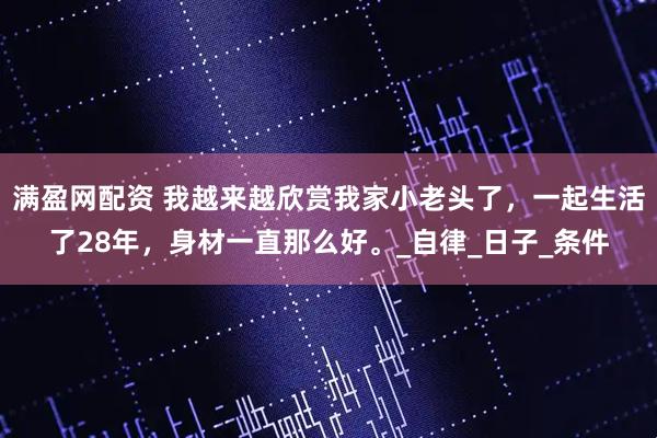 满盈网配资 我越来越欣赏我家小老头了，一起生活了28年，身材一直那么好。_自律_日子_条件