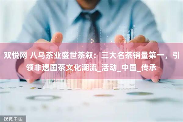 双悦网 八马茶业盛世茶叙：三大名茶销量第一，引领非遗国茶文化潮流_活动_中国_传承
