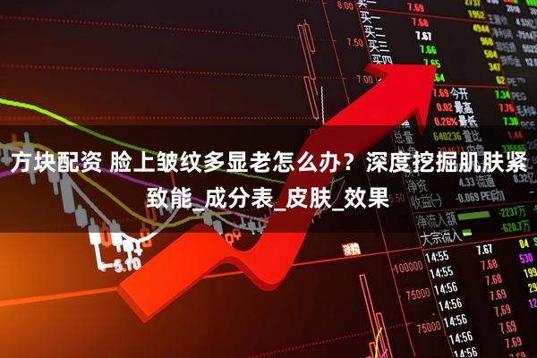 方块配资 脸上皱纹多显老怎么办？深度挖掘肌肤紧致能_成分表_皮肤_效果