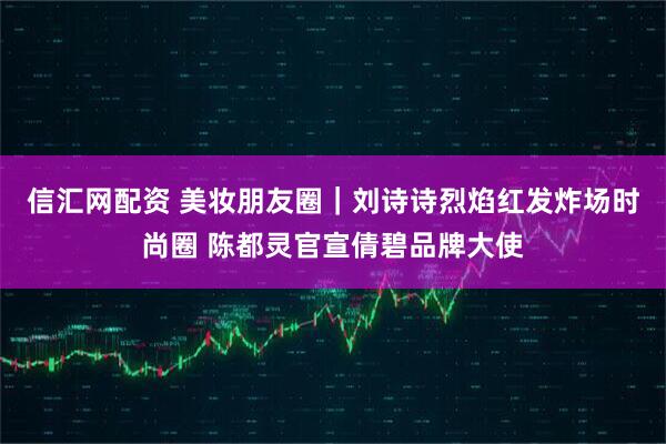信汇网配资 美妆朋友圈｜刘诗诗烈焰红发炸场时尚圈 陈都灵官宣倩碧品牌大使