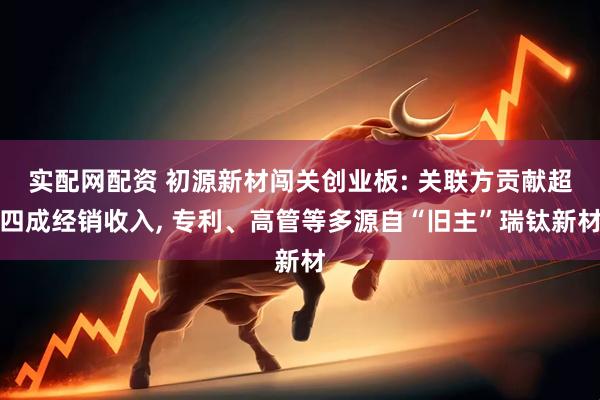 实配网配资 初源新材闯关创业板: 关联方贡献超四成经销收入, 专利、高管等多源自“旧主”瑞钛新材