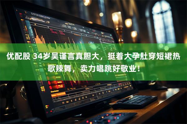优配股 34岁吴谨言真胆大，挺着大孕肚穿短裙热歌辣舞，卖力唱跳好敬业！