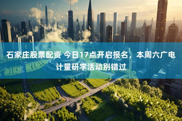 石家庄股票配资 今日17点开启报名，本周六广电计量研学活动别错过