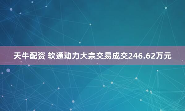 天牛配资 软通动力大宗交易成交246.62万元