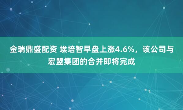 金瑞鼎盛配资 埃培智早盘上涨4.6%,该公司与宏盟集团的合并即将完成