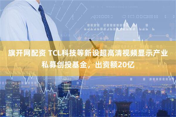 旗开网配资 TCL科技等新设超高清视频显示产业私募创投基金，出资额20亿