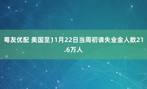 粤友优配 美国至11月22日当周初请失业金人数21.6万人
