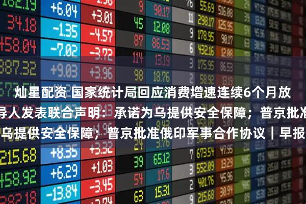 灿星配资 国家统计局回应消费增速连续6个月放缓；欧洲多国及欧盟领导人发表联合声明：承诺为乌提供安全保障；普京批准俄印军事合作协议｜早报