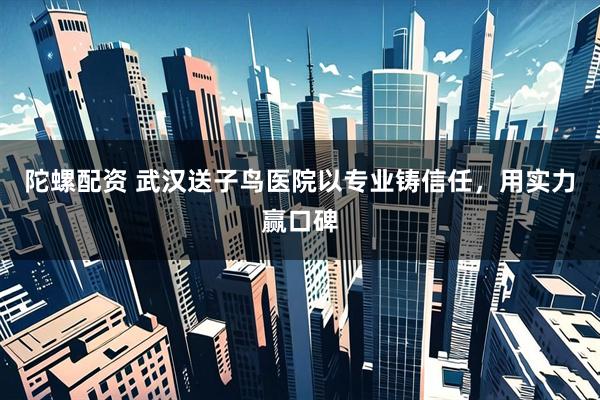 陀螺配资 武汉送子鸟医院以专业铸信任，用实力赢口碑