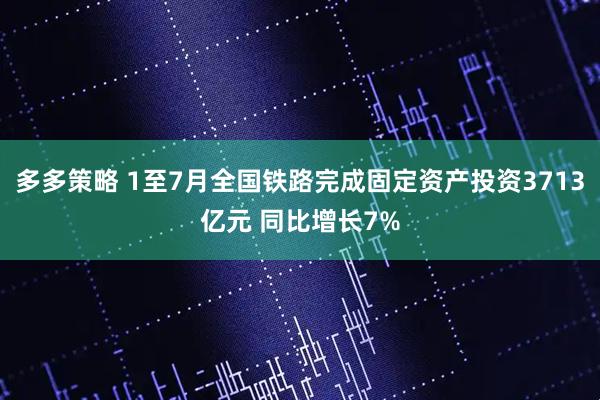 多多策略 1至7月全国铁路完成固定资产投资3713亿元 同比增长7%