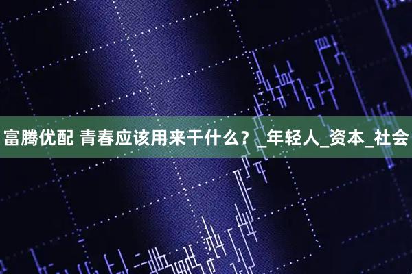 富腾优配 青春应该用来干什么？_年轻人_资本_社会
