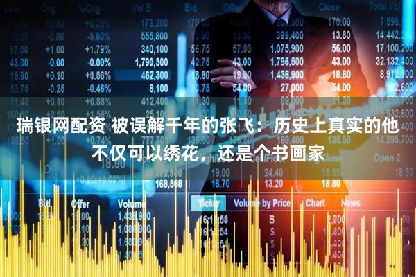 瑞银网配资 被误解千年的张飞：历史上真实的他不仅可以绣花，还是个书画家