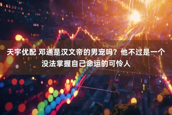 天宇优配 邓通是汉文帝的男宠吗？他不过是一个没法掌握自己命运的可怜人