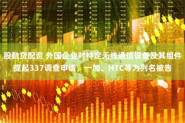 股融贷配资 外国企业对特定无线通信设备及其组件提起337调查申请，一加、HTC等为列名被告