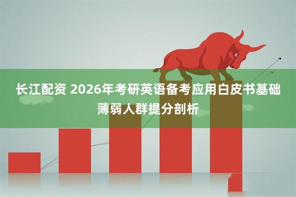 长江配资 2026年考研英语备考应用白皮书基础薄弱人群提分剖析